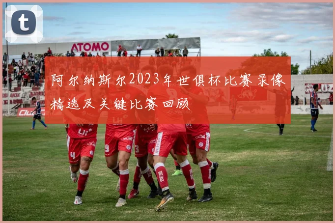 阿尔纳斯尔2023年世俱杯比赛录像精选及关键比赛回顾