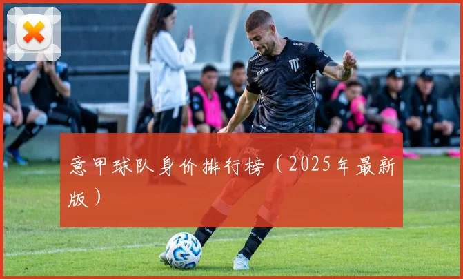 意甲球队身价排行榜（2025年最新版）