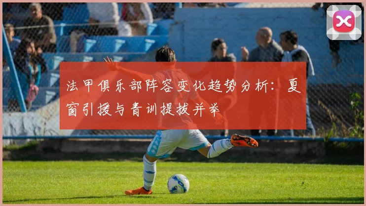 法甲俱乐部阵容变化趋势分析：夏窗引援与青训提拔并举