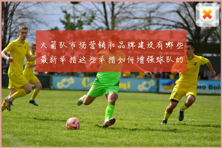 火箭队市场营销和品牌建设有哪些最新举措这些举措如何增强球队的影响力和粉丝基础