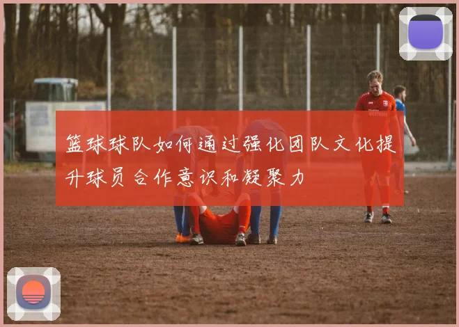 篮球球队如何通过强化团队文化提升球员合作意识和凝聚力