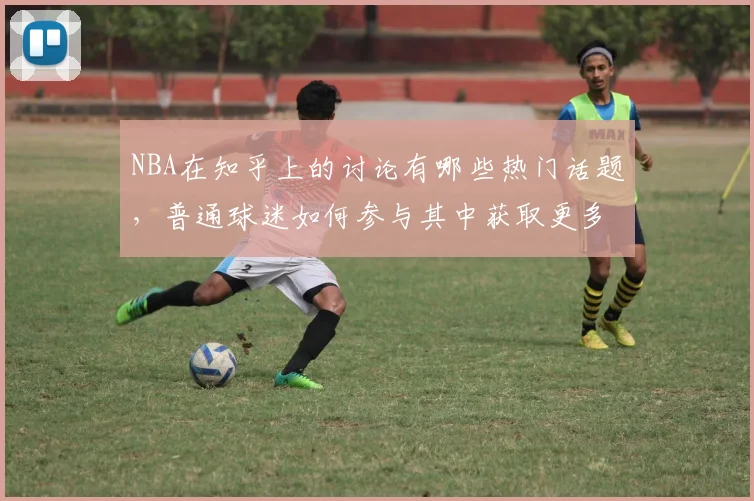 NBA在知乎上的讨论有哪些热门话题，普通球迷如何参与其中获取更多信息
